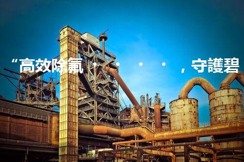 “高效除氟，守護碧水藍天——廢水中氟離子處理新篇章”